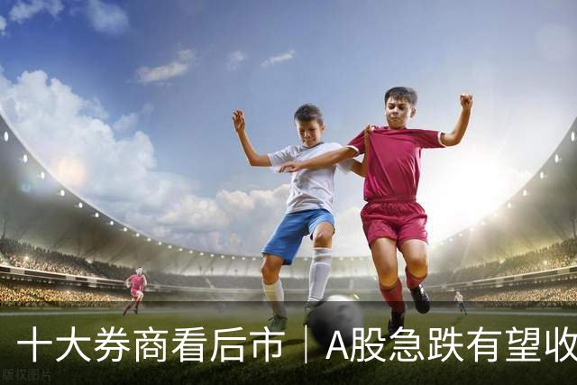十大券商看后市｜A股急跌有望收尾，反弹修复或延续
