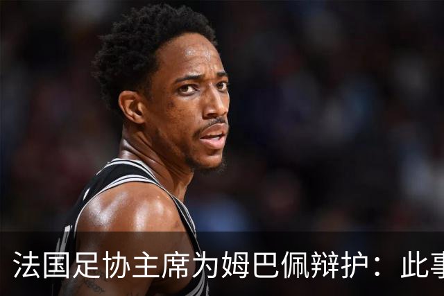 法国足协主席为姆巴佩辩护：此事应到此为止，姆巴佩已公开致歉，各方应放过他，毕竟那番话并非他本意