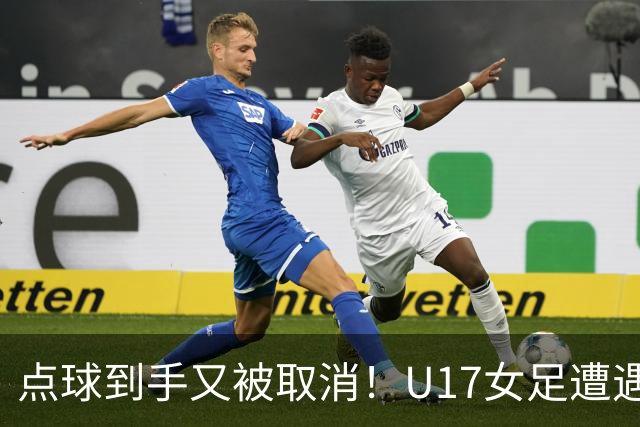 点球到手又被取消！U17女足遭遇争议 ：9 分钟内两次改判 马晓旭暴怒