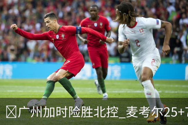 🏀广州加时险胜北控 麦考尔25+7 陈国豪战旧主14+7 里勒26+8