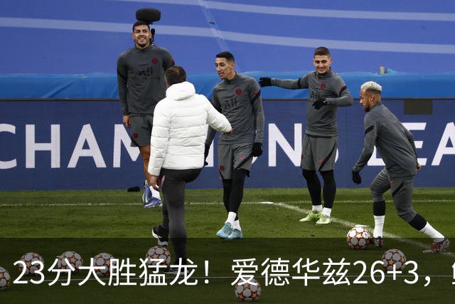 23分大胜猛龙！爱德华兹26+3，鲍尔15+8，赛后鲍尔和华子击掌庆祝
