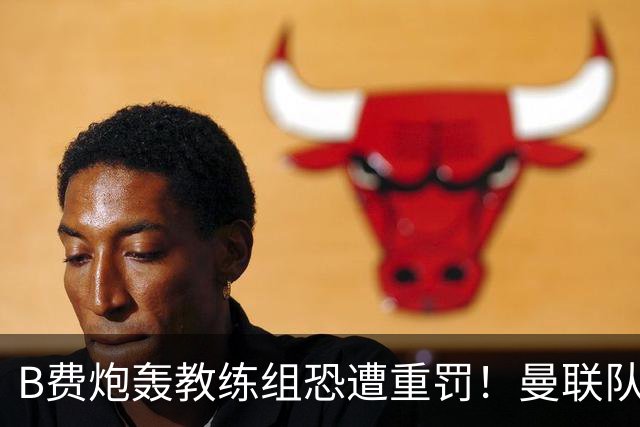 B费炮轰教练组恐遭重罚！曼联队长袖标悬了